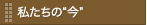 私たちの“今”