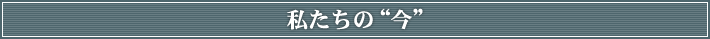 私たちの“今”